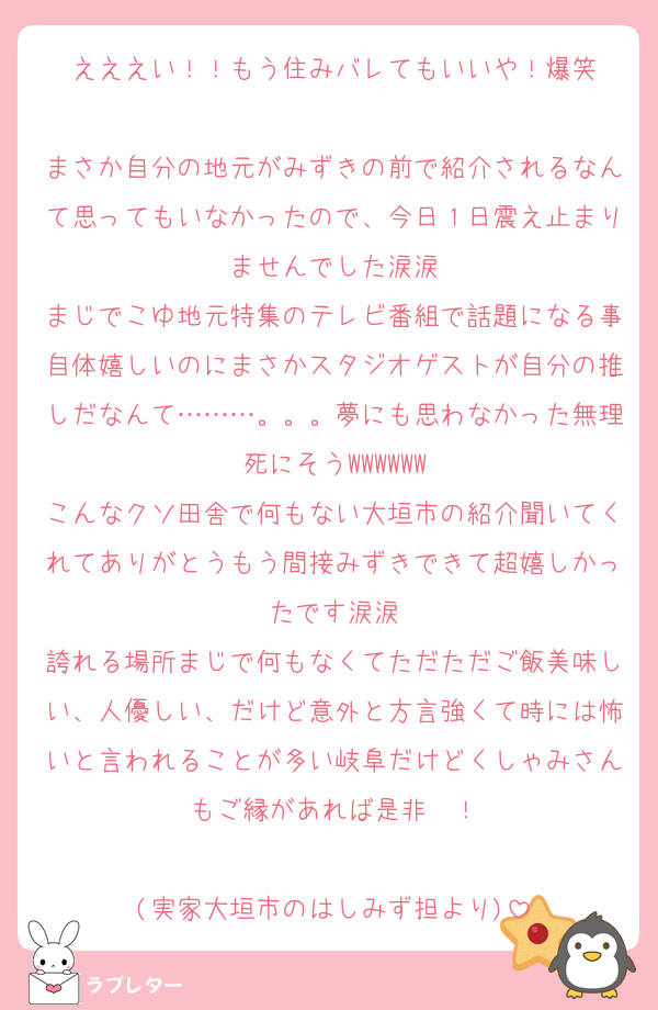 えええい！！もう住みバレてもいいや！爆笑

まさか自分の地元がみずきの前で紹介されるなんて思ってもいなかったので、今日１日震え止まりませんでした涙涙
まじでこゆ地元特集のテレビ番組で話題になる事自体嬉しいのにまさかスタジオゲストが自分の推しだなんて………。。。夢にも思わなかった無理死にそうWWWWWW
こんなクソ田舎で何もない大垣市の紹介聞いてくれてありがとうもう間接みずきできて超嬉しかったです涙涙
誇れる場所まじで何もなくてただただご飯美味しい、人優しい、だけど意外と方言強くて時には怖いと言われることが多い岐阜だけどくしゃみさんもご縁があれば是非〜！

(実家大垣市のはしみず担より)