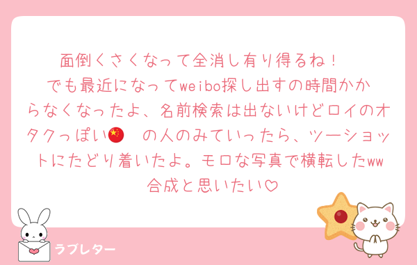 面倒くさくなって全消し有り得るね！
でも最近になってweibo探し出すの時間かからなくなったよ、名前検索は出ないけどロイのオタクっぽい🇨🇳の人のみていったら、ツーショットにたどり着いたよ。モロな写真で横転したww 合成と思いたい