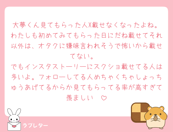 大夢くん見てもらった人X載せなくなったよね。わたしも初めてみてもらった日にだね載せてそれ以外は、オタクに嫌味言われそうで怖いから載せてない。
でもインスタストーリーにスクショ載せてる人は多いよ。フォローしてる人めちゃくちゃしょっちゅうあげてるからか見てもらってる率が高すぎて羨ましい🥺