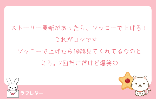 ストーリー更新があったら、ソッコーで上げる！これがコツです。
ソッコーで上げたら100%見てくれてる今のところ。2回だけだけど爆笑
