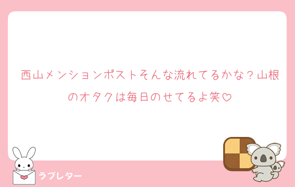西山メンションポストそんな流れてるかな？山根のオタクは毎日のせてるよ笑