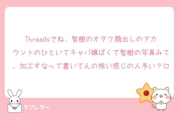 Threadsでね、智樹のオタク顔出しのアカウントのひといてキャバ嬢ぽくて智樹の写真みて、加工すなって書いてんの怖い感じの人多い？
