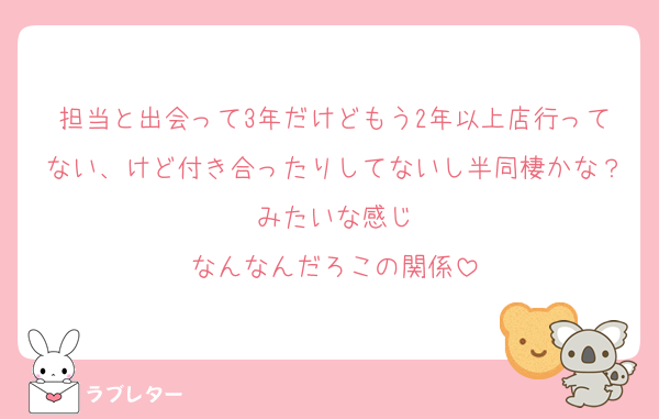 担当と出会って3年だけどもう2年以上店行ってない、けど付き合ったりしてないし半同棲かな？みたいな感じ
なんなんだろこの関係