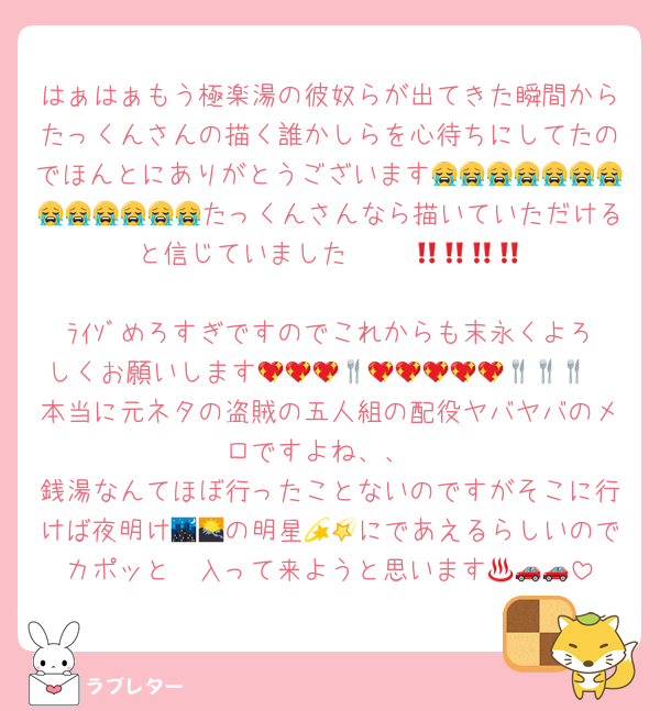 はぁはぁもう極楽湯の彼奴らが出てきた瞬間からたっくんさんの描く誰かしらを心待ちにしてたのでほんとにありがとうございます😭😭😭😭😭😭😭😭😭😭😭😭😭たっくんさんなら描いていただけると信じていました‼️‼️‼️‼️‼️😭😭💗💗
ﾗｲｿﾞめろすぎですのでこれからも末永くよろしくお願いします💖💖💖🍴💖💖💖💖💖🍴🍴🍴
本当に元ネタの盗賊の五人組の配役ヤバヤバのメロですよね、、
銭湯なんてほぼ行ったことないのですがそこに行けば夜明け🌃🌄の明星💫🌠にであえるらしいのでカポッと♨️入って来ようと思います🚗🚗🚗