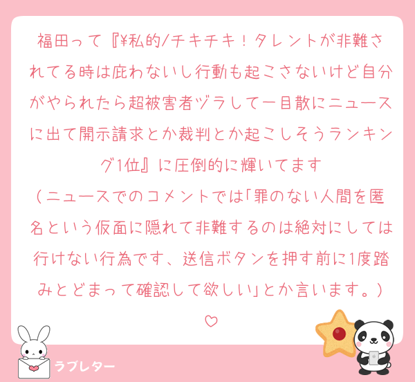 福田って『\私的/チキチキ！タレントが非難されてる時は庇わないし行動も起こさないけど自分がやられたら超被害者ヅラして一目散にニュースに出て開示請求とか裁判とか起こしそうランキング1位』に圧倒的に輝いてます
(ニュースでのコメントでは｢罪のない人間を匿名という仮面に隠れて非難するのは絶対にしては行けない行為です、送信ボタンを押す前に1度踏みとどまって確認して欲しい｣とか言います。)