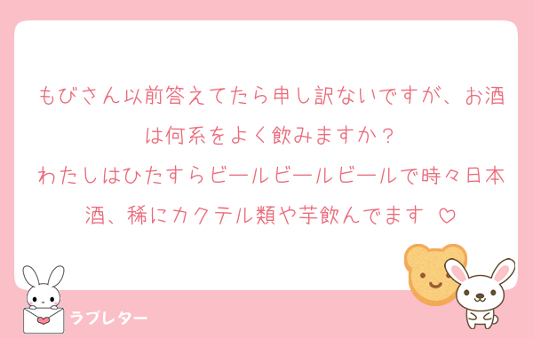 もびさん以前答えてたら申し訳ないですが、お酒は何系をよく飲みますか？
わたしはひたすらビールビールビールで時々日本酒、稀にカクテル類や芋飲んでます☺