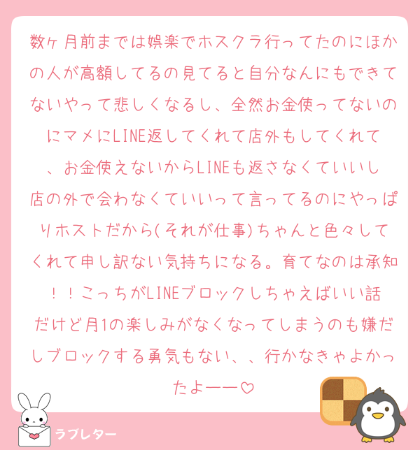 数ヶ月前までは娯楽でホスクラ行ってたのにほかの人が高額してるの見てると自分なんにもできてないやって悲しくなるし、全然お金使ってないのにマメにLINE返してくれて店外もしてくれて、お金使えないからLINEも返さなくていいし店の外で会わなくていいって言ってるのにやっぱりホストだから(それが仕事)ちゃんと色々してくれて申し訳ない気持ちになる。育てなのは承知！！こっちがLINEブロックしちゃえばいい話だけど月1の楽しみがなくなってしまうのも嫌だしブロックする勇気もない、、行かなきゃよかったよーー