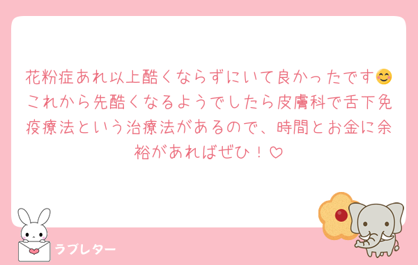 花粉症あれ以上酷くならずにいて良かったです😊これから先酷くなるようでしたら皮膚科で舌下免疫療法という治療法があるので、時間とお金に余裕があればぜひ！