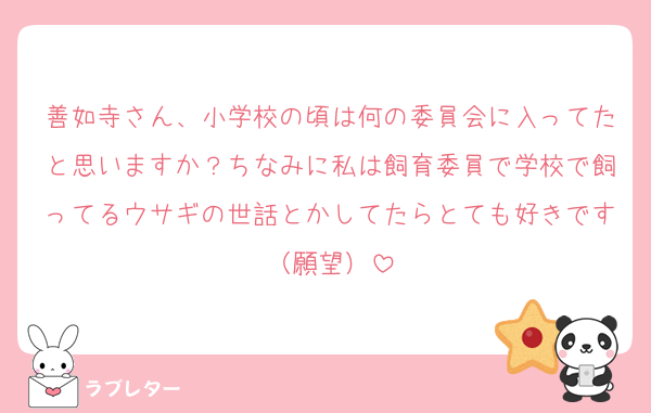 善如寺さん、小学校の頃は何の委員会に入ってたと思いますか？ちなみに私は飼育委員で学校で飼ってるウサギの世話とかしてたらとても好きです（願望）