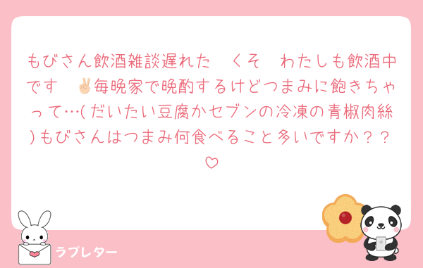 もびさん飲酒雑談遅れた〜くそ〜わたしも飲酒中です✌🏻毎晩家で晩酌するけどつまみに飽きちゃって…(だいたい豆腐かセブンの冷凍の青椒肉絲)もびさんはつまみ何食べること多いですか？？