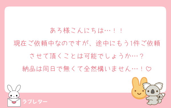 あろ様こんにちは…！！
現在ご依頼中なのですが、途中にもう1件ご依頼させて頂くことは可能でしょうか…？
納品は同日で無くて全然構いません…！