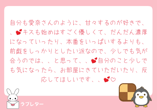 自分も愛奈さんのように、甘々するのが好きで、、💕キスも始めはすごく優しくて、だんだん濃厚になっていったり、本番をいっぱいするよりも、前戯をしっかりとしたい派なので、少しでも気が合うのでは、、と思って、、💕自分のこと少しでも気になったら、お部屋にきていただいたり、反応してほしいです、、💕