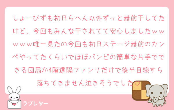 しょーびずも初日らへん以外ずっと最前干してたけど、今回もみんな干されてて安心しましたｗｗｗｗｗ唯一見たの今回も初日ステージ最前のカンペやってたくらいでほぼパンピの簡単な片手でできる団扇か4階遠隔ファンサだけで後半目線すら落ちてきません泣きそうでした