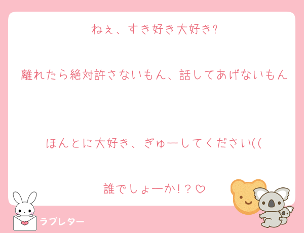 ねぇ、すき好き大好き?

離れたら絶対許さないもん、話してあげないもん

ほんとに大好き、ぎゅーしてください((

誰でしょーか!？