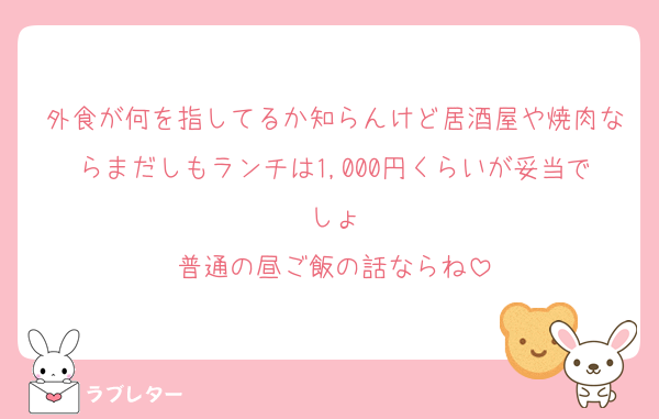 外食が何を指してるか知らんけど居酒屋や焼肉ならまだしもランチは1,000円くらいが妥当でしょ
普通の昼ご飯の話ならね