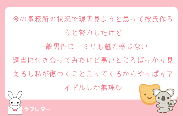 今の事務所の状況で現実見ようと思って彼氏作ろうと努力したけど
一般男性に一ミリも魅力感じない
適当に付き合ってみたけど悪いところばっかり見えるし私が傷つくこと言ってくるからやっぱりアイドルしか無理