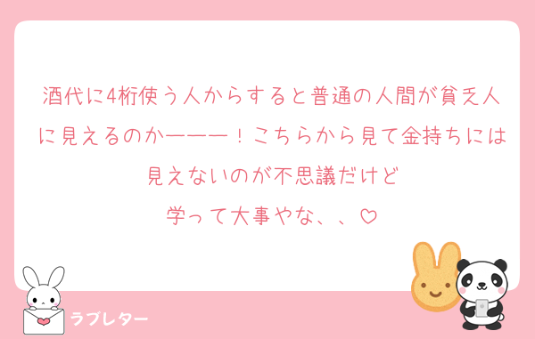 酒代に4桁使う人からすると普通の人間が貧乏人に見えるのかーーー！こちらから見て金持ちには見えないのが不思議だけど
学って大事やな、、