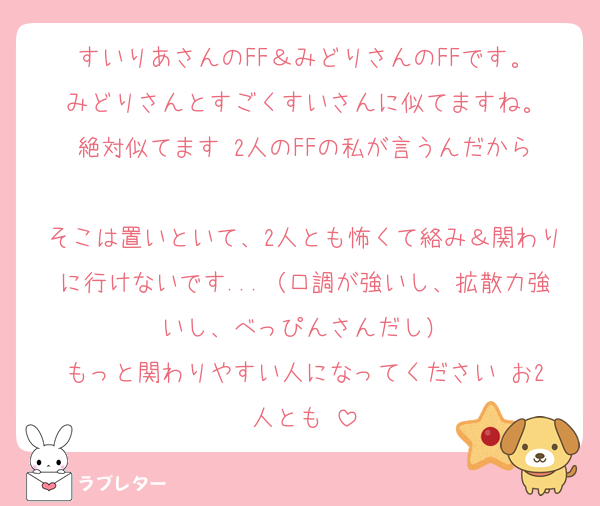 すいりあさんのFF＆みどりさんのFFです。
みどりさんとすごくすいさんに似てますね。
絶対似てます‼️2人のFFの私が言うんだから‼️
そこは置いといて、2人とも怖くて絡み＆関わりに行けないです...（口調が強いし、拡散力強いし、べっぴんさんだし）
もっと関わりやすい人になってください‼️お2人とも‼️