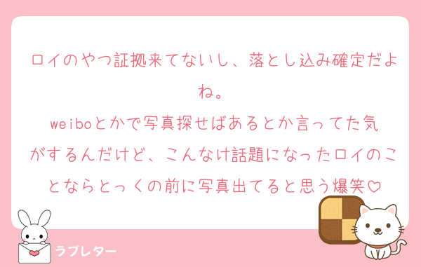 ロイのやつ証拠来てないし、落とし込み確定だよね。
weiboとかで写真探せばあるとか言ってた気がするんだけど、こんなけ話題になったロイのことならとっくの前に写真出てると思う爆笑