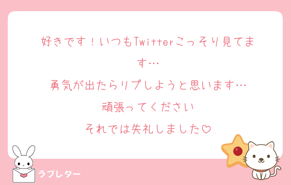 好きです！いつもTwitterこっそり見てます…
勇気が出たらリプしようと思います…
頑張ってください
それでは失礼しました
