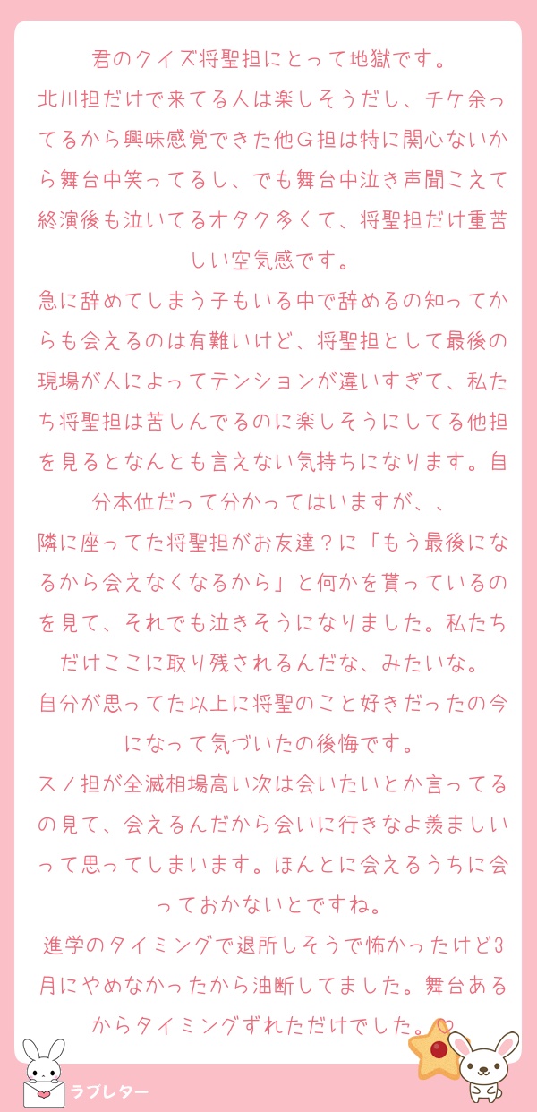 君のクイズ将聖担にとって地獄です。
北川担だけで来てる人は楽しそうだし、チケ余ってるから興味感覚できた他Ｇ担は特に関心ないから舞台中笑ってるし、でも舞台中泣き声聞こえて終演後も泣いてるオタク多くて、将聖担だけ重苦しい空気感です。
急に辞めてしまう子もいる中で辞めるの知ってからも会えるのは有難いけど、将聖担として最後の現場が人によってテンションが違いすぎて、私たち将聖担は苦しんでるのに楽しそうにしてる他担を見るとなんとも言えない気持ちになります。自分本位だって分かってはいますが、、
隣に座ってた将聖担がお友達？に「もう最後になるから会えなくなるから」と何かを貰っているのを見て、それでも泣きそうになりました。私たちだけここに取り残されるんだな、みたいな。
自分が思ってた以上に将聖のこと好きだったの今になって気づいたの後悔です。
スノ担が全滅相場高い次は会いたいとか言ってるの見て、会えるんだから会いに行きなよ羨ましいって思ってしまいます。ほんとに会えるうちに会っておかないとですね。
進学のタイミングで退所しそうで怖かったけど3月にやめなかったから油断してました。舞台あるからタイミングずれただけでした。