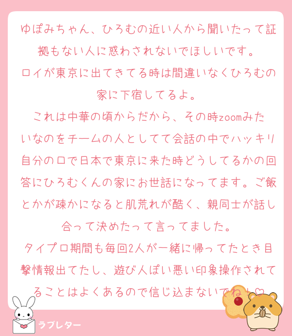 ゆぽみちゃん、ひろむの近い人から聞いたって証拠もない人に惑わされないでほしいです。
ロイが東京に出てきてる時は間違いなくひろむの家に下宿してるよ。
これは中華の頃からだから、その時zoomみたいなのをチームの人としてて会話の中でハッキリ自分の口で日本で東京に来た時どうしてるかの回答にひろむくんの家にお世話になってます。ご飯とかが疎かになると肌荒れが酷く、親同士が話し合って決めたって言ってました。
タイプロ期間も毎回2人が一緒に帰ってたとき目撃情報出てたし、遊び人ぽい悪い印象操作されてることはよくあるので信じ込まないでね！