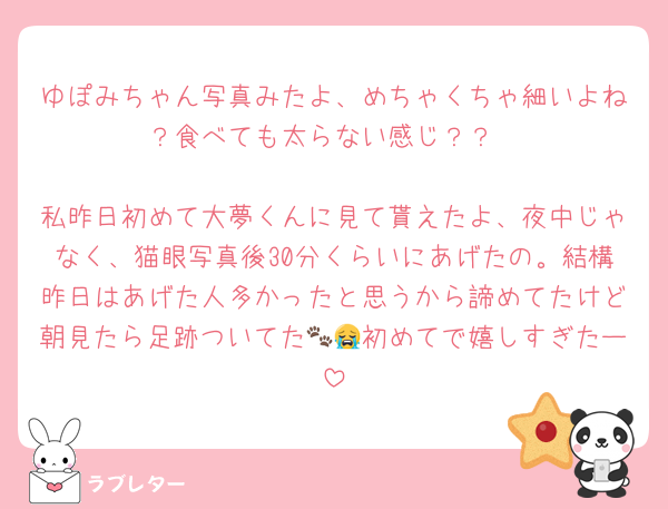 ゆぽみちゃん写真みたよ、めちゃくちゃ細いよね？食べても太らない感じ？？

私昨日初めて大夢くんに見て貰えたよ、夜中じゃなく、猫眼写真後30分くらいにあげたの。結構昨日はあげた人多かったと思うから諦めてたけど朝見たら足跡ついてた🐾😭初めてで嬉しすぎたー