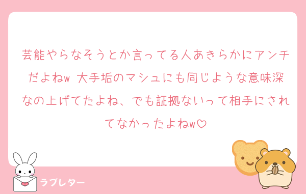 芸能やらなそうとか言ってる人あきらかにアンチだよねw 大手垢のマシュにも同じような意味深なの上げてたよね、でも証拠ないって相手にされてなかったよねw