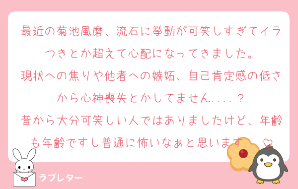 最近の菊池風磨、流石に挙動が可笑しすぎてイラつきとか超えて心配になってきました。
現状への焦りや他者への嫉妬、自己肯定感の低さから心神喪失とかしてません....？
昔から大分可笑しい人ではありましたけど、年齢も年齢ですし普通に怖いなぁと思います...