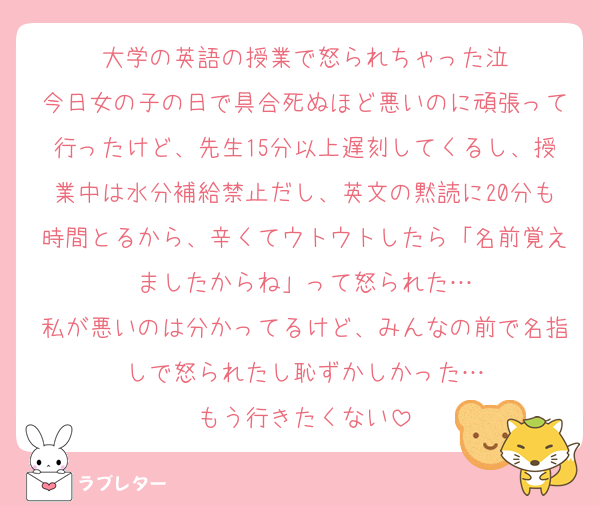 大学の英語の授業で怒られちゃった泣
今日女の子の日で具合死ぬほど悪いのに頑張って行ったけど、先生15分以上遅刻してくるし、授業中は水分補給禁止だし、英文の黙読に20分も時間とるから、辛くてウトウトしたら「名前覚えましたからね」って怒られた…
私が悪いのは分かってるけど、みんなの前で名指しで怒られたし恥ずかしかった…
もう行きたくない