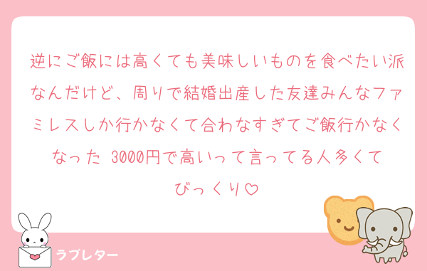 逆にご飯には高くても美味しいものを食べたい派なんだけど、周りで結婚出産した友達みんなファミレスしか行かなくて合わなすぎてご飯行かなくなった♡3000円で高いって言ってる人多くてびっくり