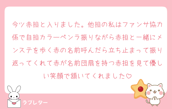 今ツ赤担と入りました。他担の私はファンサ協力係で自担カラーペンラ振りながら赤担と一緒にメンステを歩く赤の名前呼んだら立ち止まって振り返ってくれて赤が名前団扇を持つ赤担を見て優しい笑顔で頷いてくれました
