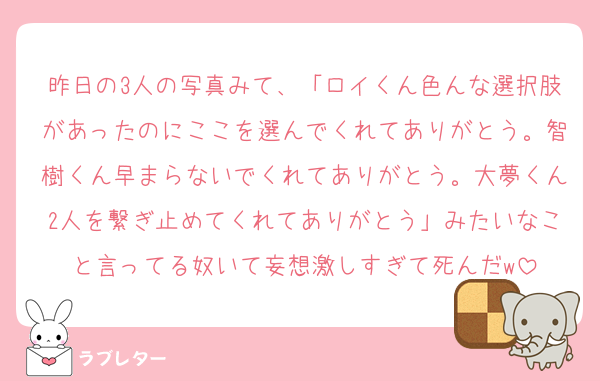 昨日の3人の写真みて、「ロイくん色んな選択肢があったのにここを選んでくれてありがとう。智樹くん早まらないでくれてありがとう。大夢くん2人を繋ぎ止めてくれてありがとう」みたいなこと言ってる奴いて妄想激しすぎて死んだw