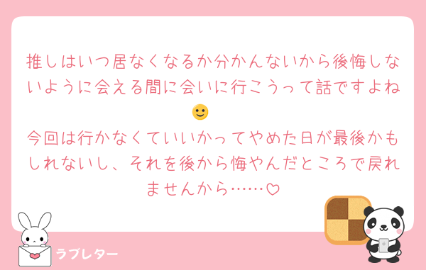 推しはいつ居なくなるか分かんないから後悔しないように会える間に会いに行こうって話ですよね🙂‍↕️
今回は行かなくていいかってやめた日が最後かもしれないし、それを後から悔やんだところで戻れませんから……