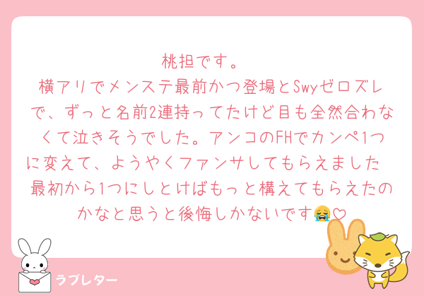 桃担です。
横アリでメンステ最前かつ登場とSwyゼロズレで、ずっと名前2連持ってたけど目も全然合わなくて泣きそうでした。アンコのFHでカンペ1つに変えて、ようやくファンサしてもらえました🥲最初から1つにしとけばもっと構えてもらえたのかなと思うと後悔しかないです😭