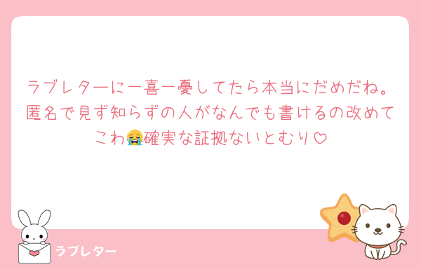 ラブレターに一喜一憂してたら本当にだめだね。匿名で見ず知らずの人がなんでも書けるの改めてこわ😭確実な証拠ないとむり
