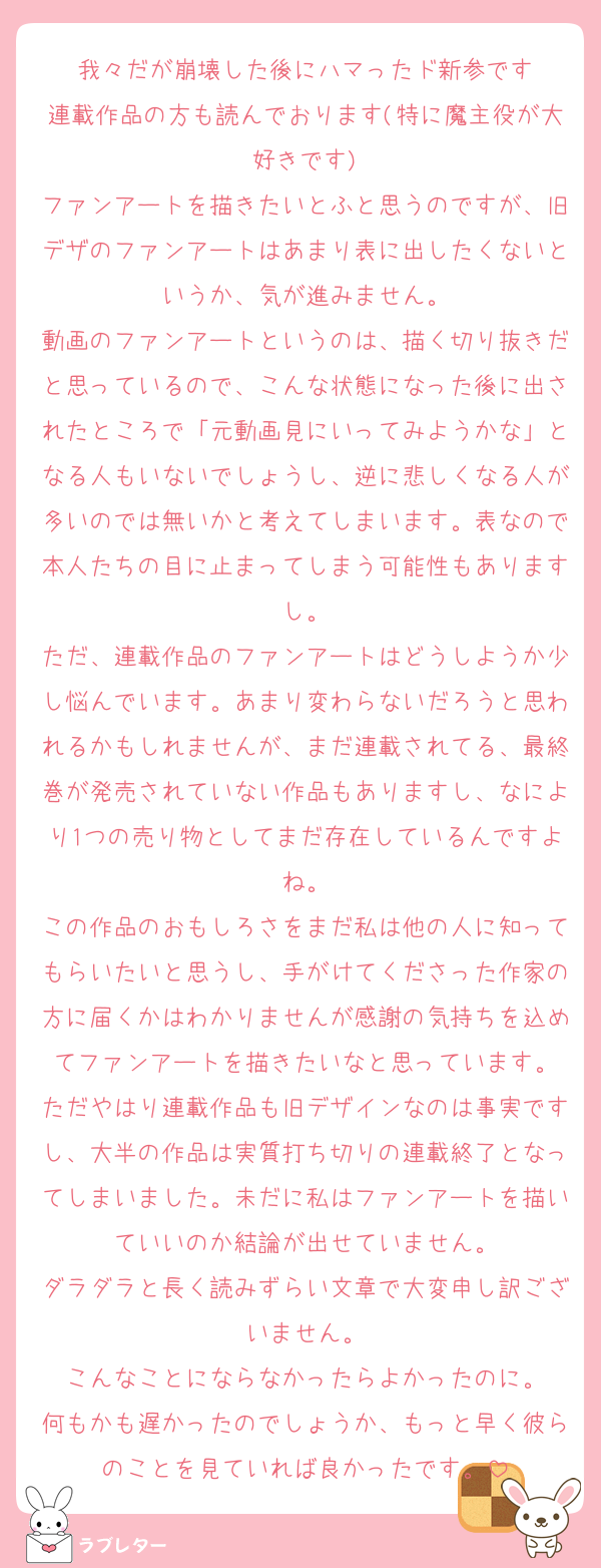 我々だが崩壊した後にハマったド新参です
連載作品の方も読んでおります(特に魔主役が大好きです)
ファンアートを描きたいとふと思うのですが、旧デザのファンアートはあまり表に出したくないというか、気が進みません。
動画のファンアートというのは、描く切り抜きだと思っているので、こんな状態になった後に出されたところで「元動画見にいってみようかな」となる人もいないでしょうし、逆に悲しくなる人が多いのでは無いかと考えてしまいます。表なので本人たちの目に止まってしまう可能性もありますし。
ただ、連載作品のファンアートはどうしようか少し悩んでいます。あまり変わらないだろうと思われるかもしれませんが、まだ連載されてる、最終巻が発売されていない作品もありますし、なにより1つの売り物としてまだ存在しているんですよね。
この作品のおもしろさをまだ私は他の人に知ってもらいたいと思うし、手がけてくださった作家の方に届くかはわかりませんが感謝の気持ちを込めてファンアートを描きたいなと思っています。
ただやはり連載作品も旧デザインなのは事実ですし、大半の作品は実質打ち切りの連載終了となってしまいました。未だに私はファンアートを描いていいのか結論が出せていません。
ダラダラと長く読みずらい文章で大変申し訳ございません。
こんなことにならなかったらよかったのに。
何もかも遅かったのでしょうか、もっと早く彼らのことを見ていれば良かったです。