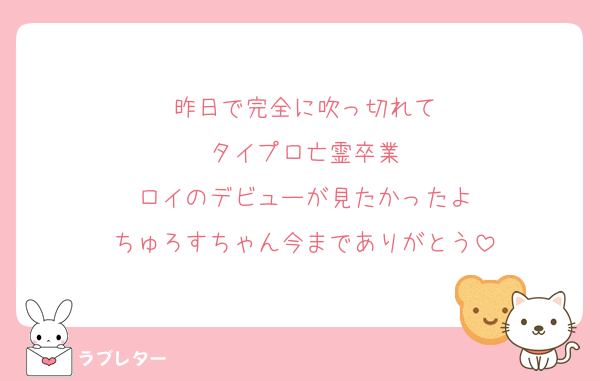 昨日で完全に吹っ切れて
タイプロ亡霊卒業
ロイのデビューが見たかったよ
ちゅろすちゃん今までありがとう