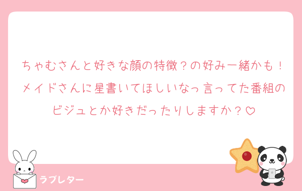 ちゃむさんと好きな顔の特徴？の好み一緒かも！メイドさんに星書いてほしいなっ言ってた番組のビジュとか好きだったりしますか？