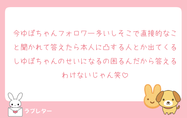 今ゆぽちゃんフォロワー多いしそこで直接的なこと聞かれて答えたら本人に凸する人とか出てくるしゆぽちゃんのせいになるの困るんだから答えるわけないじゃん笑