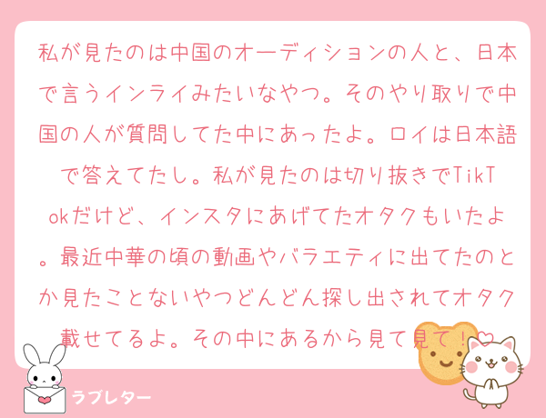 私が見たのは中国のオーディションの人と、日本で言うインライみたいなやつ。そのやり取りで中国の人が質問してた中にあったよ。ロイは日本語で答えてたし。私が見たのは切り抜きでTikTokだけど、インスタにあげてたオタクもいたよ。最近中華の頃の動画やバラエティに出てたのとか見たことないやつどんどん探し出されてオタク載せてるよ。その中にあるから見て見て！
