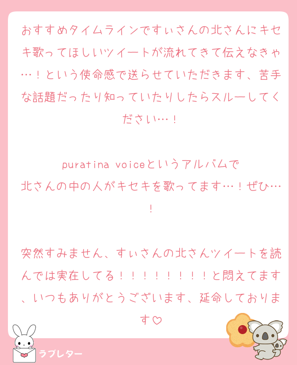 おすすめタイムラインですぃさんの北さんにキセキ歌ってほしいツイートが流れてきて伝えなきゃ…！という使命感で送らせていただきます、苦手な話題だったり知っていたりしたらスルーしてください…！

puratina voiceというアルバムで北さんの中の人がキセキを歌ってます…！ぜひ…！

突然すみません、すぃさんの北さんツイートを読んでは実在してる！！！！！！！！と悶えてます、いつもありがとうございます、延命しております
