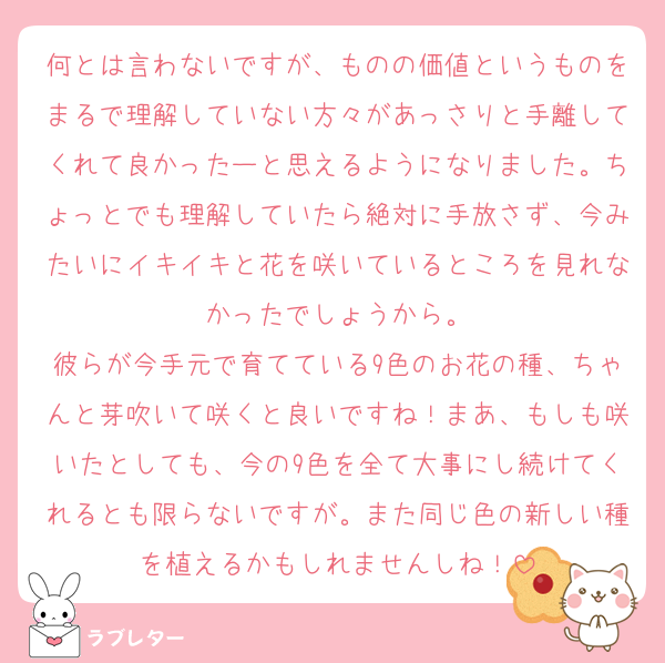 何とは言わないですが、ものの価値というものをまるで理解していない方々があっさりと手離してくれて良かったーと思えるようになりました。ちょっとでも理解していたら絶対に手放さず、今みたいにイキイキと花を咲いているところを見れなかったでしょうから。
彼らが今手元で育てている9色のお花の種、ちゃんと芽吹いて咲くと良いですね！まあ、もしも咲いたとしても、今の9色を全て大事にし続けてくれるとも限らないですが。また同じ色の新しい種を植えるかもしれませんしね！