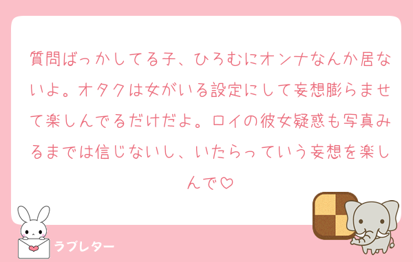 質問ばっかしてる子、ひろむにオンナなんか居ないよ。オタクは女がいる設定にして妄想膨らませて楽しんでるだけだよ。ロイの彼女疑惑も写真みるまでは信じないし、いたらっていう妄想を楽しんで