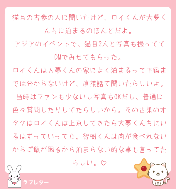 猫目の古参の人に聞いたけど、ロイくんが大夢くんちに泊まるのほんどだよ。
アジアのイベントで、猫目3人と写真も撮っててDMでみせてもらった。
ロイくんは大夢くんの家によく泊まるって下宿までは分からないけど、直接話て聞いたらしいよ。当時はファンも少ないし写真もOKだし、普通に色々質問したりしてたらしいから。その古巣のオタクはロイくんは上京してきたら大夢くんちにいるはずっていってた。智樹くんは肉が食べれないからご飯が困るから泊まらない的な事も言ってたらしい。