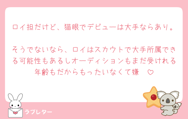 ロイ担だけど、猫眼でデビューは大手ならあり。
そうでないなら、ロイはスカウトで大手所属できる可能性もあるしオーディションもまだ受けれる年齢もだからもったいなくて嫌🩷