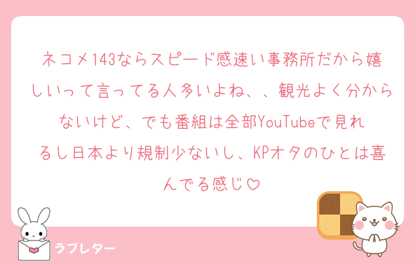 ネコメ143ならスピード感速い事務所だから嬉しいって言ってる人多いよね、、観光よく分からないけど、でも番組は全部YouTubeで見れるし日本より規制少ないし、KPオタのひとは喜んでる感じ