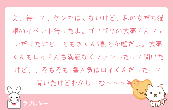 え、待って、ケンカはしないけど、私の友だち猫眼のイベント行ったよ。ゴリゴリの大夢くんファンだったけど、ともきくん9割とか嘘だよ。大夢くんもロイくんも満遍なくファンいたって聞いたけど、、そもそも1番人気はロイくんだったって聞いたけどおかしいな～～～笑
