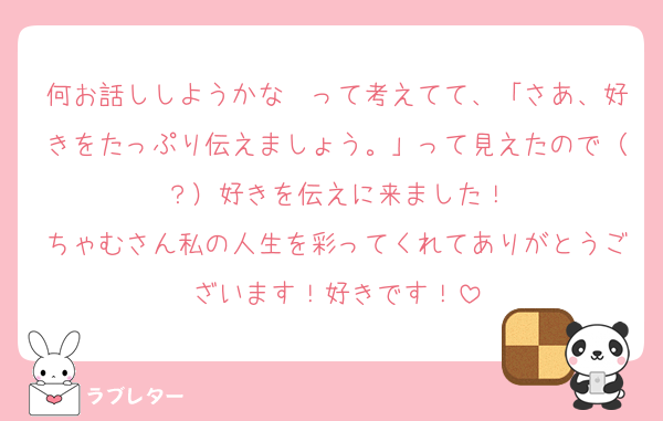 何お話ししようかな〜って考えてて、「さあ、好きをたっぷり伝えましょう。」って見えたので（？）好きを伝えに来ました！
ちゃむさん私の人生を彩ってくれてありがとうございます！好きです！