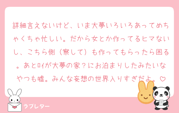 詳細言えないけど、いま大夢いろいろあってめちゃくちゃ忙しい。だから女とか作ってるヒマないし、こちら側（察して）も作ってもらったら困る。あとﾛｲが大夢の家？にお泊まりしたみたいなやつも嘘。みんな妄想の世界入りすぎだよ。